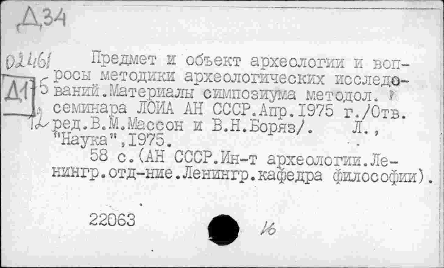 ﻿Д34
рЛ^/6/ Предает и объект археология и воп-г>-—. росы методики археологических исследо-Д4 3ваний.Материалы симпозиума методол. f
L семинара ЛОИА АН СССР.Апр.1975 г./Отв.
іДред.В.м.Массон и В.Н.Боряз/. Л. ,
"Наука",1975.
58 с.(АН СССР.Ин-т археологии.Ле-нингр.отд-ние.Ленингр.кафедра филос офии).:
22063